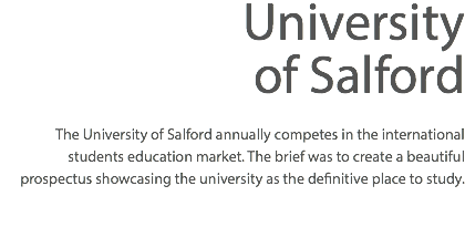 University of Salford The University of Salford annually competes in the international students education market. The brief was to create a beautiful prospectus showcasing the university as the definitive place to study. 