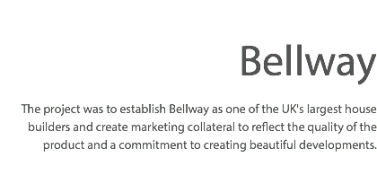  Bellway The project was to establish Bellway as one of the UK's largest house builders and create marketing collateral to reflect the quality of the product and a commitment to creating beautiful developments.