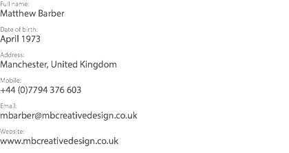 Full name: Matthew Barber Date of birth: April 1973 Address: Manchester, United Kingdom Mobile: +44 (0)7794 376 603 Email: mbarber@mbcreativedesign.co.uk Website: www.mbcreativedesign.co.uk