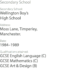 Secondary School Secondary School: Wellington Boy’s High School Address: Moss Lane, Timperley, Manchester. Date: 1984–1989 Qualifications attained: GCSE English Language (C) GCSE Mathematics (C) GCSE Art & Design (B)