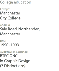 College education College: Manchester City College Address: Sale Road, Northenden, Manchester. Date: 1990–1993 Qualifications attained: BTEC ONC in Graphic Design (7 Distinctions)