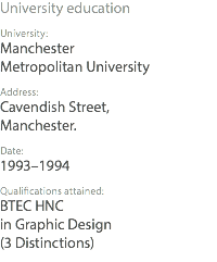 University education University: Manchester Metropolitan University Address: Cavendish Street, Manchester. Date: 1993–1994 Qualifications attained: BTEC HNC in Graphic Design (3 Distinctions)