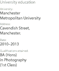 University education University: Manchester Metropolitan University Address: Cavendish Street, Manchester. Date: 2010–2013 Qualifications attained: BA (Hons) in Photography (1st Class)