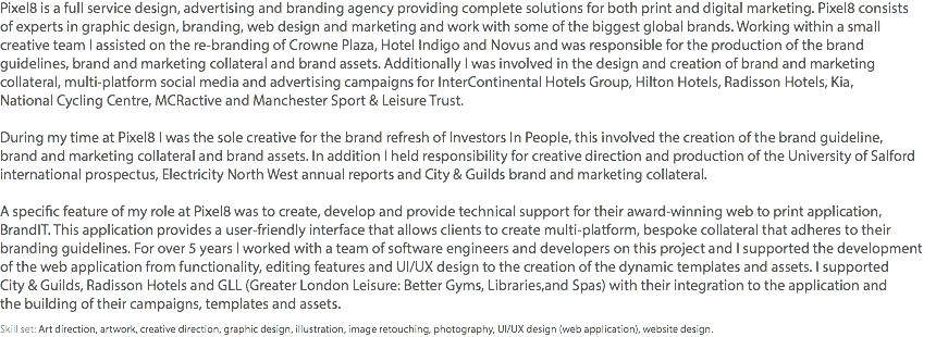 Pixel8 is a full service design, advertising and branding agency providing complete solutions for both print and digital marketing. Pixel8 consists  of experts in graphic design, branding, web design and marketing and work with some of the biggest global brands. Working within a small  creative team I assisted on the re-branding of Crowne Plaza, Hotel Indigo and Novus and was responsible for the production of the brand guidelines, brand and marketing collateral and brand assets. Additionally I was involved in the design and creation of brand and marketing collateral, multi-platform social media and advertising campaigns for InterContinental Hotels Group, Hilton Hotels, Radisson Hotels, Kia,  National Cycling Centre, MCRactive and Manchester Sport & Leisure Trust. During my time at Pixel8 I was the sole creative for the brand refresh of Investors In People, this involved the creation of the brand guideline,  brand and marketing collateral and brand assets. In addition I held responsibility for creative direction and production of the University of Salford international prospectus, Electricity North West annual reports and City & Guilds brand and marketing collateral. A specific feature of my role at Pixel8 was to create, develop and provide technical support for their award-winning web to print application, BrandIT. This application provides a user-friendly interface that allows clients to create multi-platform, bespoke collateral that adheres to their branding guidelines. For over 5 years I worked with a team of software engineers and developers on this project and I supported the development of the web application from functionality, editing features and UI/UX design to the creation of the dynamic templates and assets. I supported  City & Guilds, Radisson Hotels and GLL (Greater London Leisure: Better Gyms, Libraries,and Spas) with their integration to the application and  the building of their campaigns, templates and assets. Skill set: Art direction, artwork, creative direction, graphic design, illustration, image retouching, photography, UI/UX design (web application), website design.