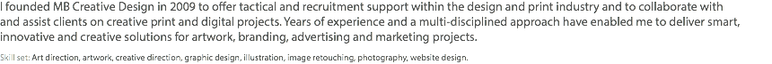 I founded MB Creative Design in 2009 to offer tactical and recruitment support within the design and print industry and to collaborate with and assist clients on creative print and digital projects. Years of experience and a multi-disciplined approach have enabled me to deliver smart, innovative and creative solutions for artwork, branding, advertising and marketing projects. Skill set: Art direction, artwork, creative direction, graphic design, illustration, image retouching, photography, website design.