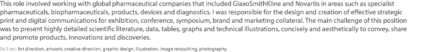 This role involved working with global pharmaceutical companies that included GlaxoSmithKline and Novartis in areas such as specialist pharmaceuticals, biopharmaceuticals, products, devices and diagnostics. I was responsible for the design and creation of effective strategic  print and digital communications for exhibition, conference, symposium, brand and marketing collateral. The main challenge of this position  was to present highly detailed scientific literature, data, tables, graphs and technical illustrations, concisely and aesthetically to convey, share  and promote products, innovations and discoveries. Skill set: Art direction, artwork, creative direction, graphic design, illustration, image retouching, photography.