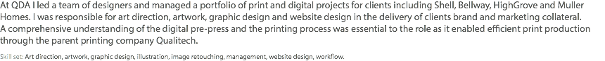 At QDA I led a team of designers and managed a portfolio of print and digital projects for clients including Shell, Bellway, HighGrove and Muller Homes. I was responsible for art direction, artwork, graphic design and website design in the delivery of clients brand and marketing collateral.  A comprehensive understanding of the digital pre-press and the printing process was essential to the role as it enabled efficient print production through the parent printing company Qualitech. Skill set: Art direction, artwork, graphic design, illustration, image retouching, management, website design, workflow.