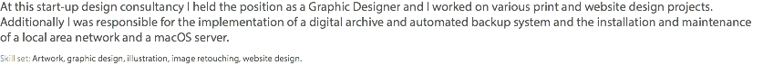 At this start-up design consultancy I held the position as a Graphic Designer and I worked on various print and website design projects.  Additionally I was responsible for the implementation of a digital archive and automated backup system and the installation and maintenance  of a local area network and a macOS server. Skill set: Artwork, graphic design, illustration, image retouching, website design.