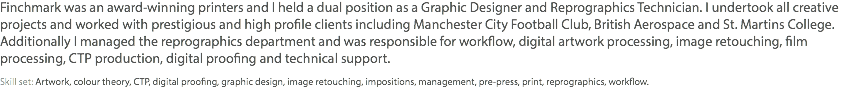 Finchmark was an award-winning printers and I held a dual position as a Graphic Designer and Reprographics Technician. I undertook all creative projects and worked with prestigious and high profile clients including Manchester City Football Club, British Aerospace and St. Martins College. Additionally I managed the reprographics department and was responsible for workflow, digital artwork processing, image retouching, film processing, CTP production, digital proofing and technical support. Skill set: Artwork, colour theory, CTP, digital proofing, graphic design, image retouching, impositions, management, pre-press, print, reprographics, workflow.