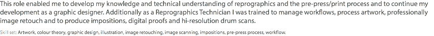 This role enabled me to develop my knowledge and technical understanding of reprographics and the pre-press/print process and to continue my development as a graphic designer. Additionally as a Reprographics Technician I was trained to manage workflows, process artwork, professionally image retouch and to produce impositions, digital proofs and hi-resolution drum scans. Skill set: Artwork, colour theory, graphic design, illustration, image retouching, image scanning, impositions, pre-press process, workflow.