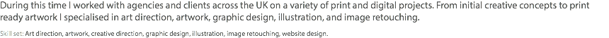 During this time I worked with agencies and clients across the UK on a variety of print and digital projects. From initial creative concepts to print ready artwork I specialised in art direction, artwork, graphic design, illustration, and image retouching. Skill set: Art direction, artwork, creative direction, graphic design, illustration, image retouching, website design.