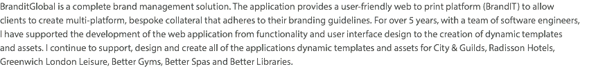 BranditGlobal is a complete brand management solution. The application provides a user-friendly web to print platform (BrandIT) to allow  clients to create multi-platform, bespoke collateral that adheres to their branding guidelines. For over 5 years, with a team of software engineers,  I have supported the development of the web application from functionality and user interface design to the creation of dynamic templates  and assets. I continue to support, design and create all of the applications dynamic templates and assets for City & Guilds, Radisson Hotels, Greenwich London Leisure, Better Gyms, Better Spas and Better Libraries.