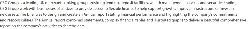 CBG Group is a leading UK merchant banking group providing lending, deposit facilities, wealth management services and securities trading.  CBG Group work with businesses of all sizes to provide access to flexible finance to help support growth, improve infrastructure or invest in  new assets. The brief was to design and create an Annual report stating financial performance and highlighting the company’s commitments  and responsibilities. The Annual report combined statements, complex financial tables and illustrated graphs to deliver a beautiful comprehensive report on the company's activities to shareholders.