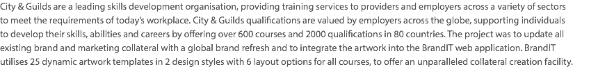 City & Guilds are a leading skills development organisation, providing training services to providers and employers across a variety of sectors  to meet the requirements of today’s workplace. City & Guilds qualifications are valued by employers across the globe, supporting individuals  to develop their skills, abilities and careers by offering over 600 courses and 2000 qualifications in 80 countries. The project was to update all  existing brand and marketing collateral with a global brand refresh and to integrate the artwork into the BrandIT web application. BrandIT  utilises 25 dynamic artwork templates in 2 design styles with 6 layout options for all courses, to offer an unparalleled collateral creation facility.