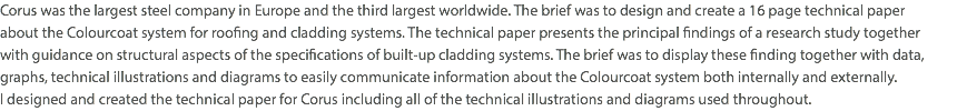 Corus was the largest steel company in Europe and the third largest worldwide. The brief was to design and create a 16 page technical paper  about the Colourcoat system for roofing and cladding systems. The technical paper presents the principal findings of a research study together  with guidance on structural aspects of the specifications of built-up cladding systems. The brief was to display these finding together with data, graphs, technical illustrations and diagrams to easily communicate information about the Colourcoat system both internally and externally.  I designed and created the technical paper for Corus including all of the technical illustrations and diagrams used throughout.