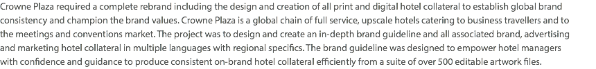 Crowne Plaza required a complete rebrand including the design and creation of all print and digital hotel collateral to establish global brand consistency and champion the brand values. Crowne Plaza is a global chain of full service, upscale hotels catering to business travellers and to  the meetings and conventions market. The project was to design and create an in-depth brand guideline and all associated brand, advertising  and marketing hotel collateral in multiple languages with regional specifics. The brand guideline was designed to empower hotel managers  with confidence and guidance to produce consistent on-brand hotel collateral efficiently from a suite of over 500 editable artwork files.