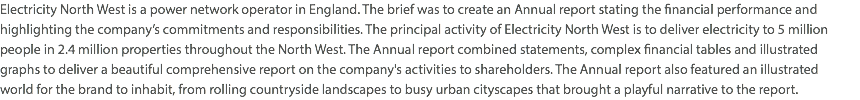 Electricity North West is a power network operator in England. The brief was to create an Annual report stating the financial performance and highlighting the company’s commitments and responsibilities. The principal activity of Electricity North West is to deliver electricity to 5 million people in 2.4 million properties throughout the North West. The Annual report combined statements, complex financial tables and illustrated graphs to deliver a beautiful comprehensive report on the company's activities to shareholders. The Annual report also featured an illustrated  world for the brand to inhabit, from rolling countryside landscapes to busy urban cityscapes that brought a playful narrative to the report. 