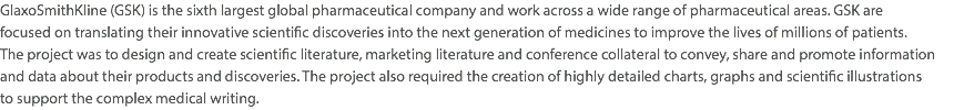 GlaxoSmithKline (GSK) is the sixth largest global pharmaceutical company and work across a wide range of pharmaceutical areas. GSK are  focused on translating their innovative scientific discoveries into the next generation of medicines to improve the lives of millions of patients.  The project was to design and create scientific literature, marketing literature and conference collateral to convey, share and promote information and data about their products and discoveries. The project also required the creation of highly detailed charts, graphs and scientific illustrations  to support the complex medical writing.