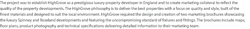 The project was to establish HighGrove as a prestigious luxury property developer in England and to create marketing collateral to reflect the quality of the property developments. The HighGrove philosophy is to deliver the best properties with a focus on quality and style, built of the  finest materials and designed to suit the local environment. HighGrove required the design and creation of two marketing brochures showcasing the luxury Spinney and Roseland developments and featuring the uncompromising standard of fixtures and fittings. The brochures include maps, floor plans, product photography and technical specifications delivering detailed information to their marketing team.
