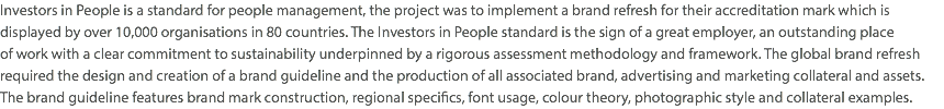 Investors in People is a standard for people management, the project was to implement a brand refresh for their accreditation mark which is displayed by over 10,000 organisations in 80 countries. The Investors in People standard is the sign of a great employer, an outstanding place  of work with a clear commitment to sustainability underpinned by a rigorous assessment methodology and framework. The global brand refresh required the design and creation of a brand guideline and the production of all associated brand, advertising and marketing collateral and assets. The brand guideline features brand mark construction, regional specifics, font usage, colour theory, photographic style and collateral examples.