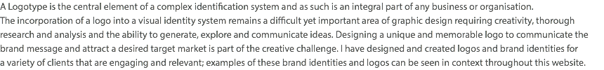 A Logotype is the central element of a complex identification system and as such is an integral part of any business or organisation.  The incorporation of a logo into a visual identity system remains a difficult yet important area of graphic design requiring creativity, thorough research and analysis and the ability to generate, explore and communicate ideas. Designing a unique and memorable logo to communicate the brand message and attract a desired target market is part of the creative challenge. I have designed and created logos and brand identities for  a variety of clients that are engaging and relevant; examples of these brand identities and logos can be seen in context throughout this website.