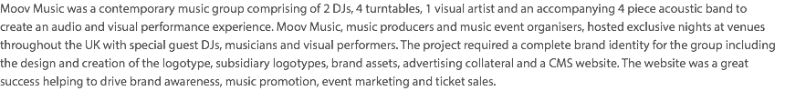 Moov Music was a contemporary music group comprising of 2 DJs, 4 turntables, 1 visual artist and an accompanying 4 piece acoustic band to  create an audio and visual performance experience. Moov Music, music producers and music event organisers, hosted exclusive nights at venues throughout the UK with special guest DJs, musicians and visual performers. The project required a complete brand identity for the group including the design and creation of the logotype, subsidiary logotypes, brand assets, advertising collateral and a CMS website. The website was a great success helping to drive brand awareness, music promotion, event marketing and ticket sales. 