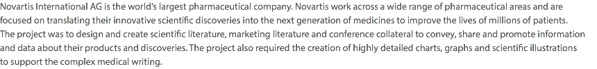 Novartis International AG is the world's largest pharmaceutical company. Novartis work across a wide range of pharmaceutical areas and are focused on translating their innovative scientific discoveries into the next generation of medicines to improve the lives of millions of patients.  The project was to design and create scientific literature, marketing literature and conference collateral to convey, share and promote information and data about their products and discoveries. The project also required the creation of highly detailed charts, graphs and scientific illustrations  to support the complex medical writing.