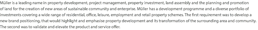 Müller is a leading name in property development, project management, property investment, land assembly and the planning and promotion  of land for the creation of new areas of sustainable community and enterprise. Müller has a development programme and a diverse portfolio of investments covering a wide range of residential, office, leisure, employment and retail property schemes. The first requirement was to develop a new brand positioning, that would highlight and emphasise property development and its transformation of the surrounding area and community. The second was to validate and elevate the product and service offer.