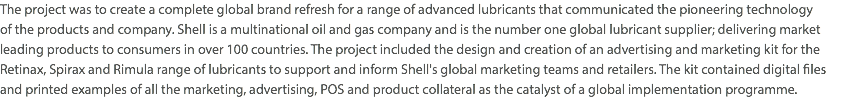 The project was to create a complete global brand refresh for a range of advanced lubricants that communicated the pioneering technology  of the products and company. Shell is a multinational oil and gas company and is the number one global lubricant supplier; delivering market  leading products to consumers in over 100 countries. The project included the design and creation of an advertising and marketing kit for the Retinax, Spirax and Rimula range of lubricants to support and inform Shell's global marketing teams and retailers. The kit contained digital files  and printed examples of all the marketing, advertising, POS and product collateral as the catalyst of a global implementation programme.