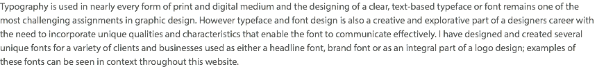 Typography is used in nearly every form of print and digital medium and the designing of a clear, text-based typeface or font remains one of the most challenging assignments in graphic design. However typeface and font design is also a creative and explorative part of a designers career with the need to incorporate unique qualities and characteristics that enable the font to communicate effectively. I have designed and created several unique fonts for a variety of clients and businesses used as either a headline font, brand font or as an integral part of a logo design; examples of these fonts can be seen in context throughout this website.