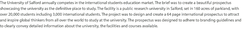 The University of Salford annually competes in the international students education market. The brief was to create a beautiful prospectus showcasing the university as the definitive place to study. The facility is a public research university in Salford, set in 160 acres of parkland, with  over 20,000 students including 3,000 international students. The project was to design and create a 64 page international prospectus to attract  and inspire global thinkers from all over the world to study at the university. The prospectus was designed to adhere to branding guidelines and  to clearly convey detailed information about the university, the facilities and courses available. 