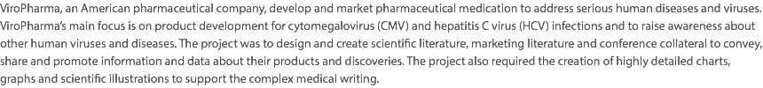 ViroPharma, an American pharmaceutical company, develop and market pharmaceutical medication to address serious human diseases and viruses. ViroPharma’s main focus is on product development for cytomegalovirus (CMV) and hepatitis C virus (HCV) infections and to raise awareness about other human viruses and diseases. The project was to design and create scientific literature, marketing literature and conference collateral to convey, share and promote information and data about their products and discoveries. The project also required the creation of highly detailed charts, graphs and scientific illustrations to support the complex medical writing.