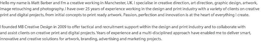 Hello my name is Matt Barber and I’m a creative working in Manchester, UK. I specialise in creative direction, art direction, graphic design, artwork, image retouching and photography. I have over 25 years of experience working in the design and print industry with a variety of clients on creative print and digital projects, from initial concepts to print ready artwork. Passion, perfection and innovation is at the heart of everything I create. I founded MB Creative Design in 2009 to offer tactical and recruitment support within the design and print industry and to collaborate with  and assist clients on creative print and digital projects. Years of experience and a multi-disciplined approach have enabled me to deliver smart, innovative and creative solutions for artwork, branding, advertising and marketing projects.