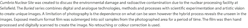 Cumbria Nuclear Site was created to discuss the environmental damage and radioactive contamination due to the nuclear processing facility at Sellafield. The Buried series combines digital and analogue technologies, methods and processes with scientific experimentation and artistic vision to create unique images. A limitation of photography is the dependence on what can be seen however the hybrid process reveals the unseen in the images. Exposed medium format film was submerged into soil samples from the photographed area for a period of time. The film was then hand processed and digitally scanned to create the image. No retouching or colour correction is used.