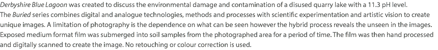 Derbyshire Blue Lagoon was created to discuss the environmental damage and contamination of a disused quarry lake with a 11.3 pH level.  The Buried series combines digital and analogue technologies, methods and processes with scientific experimentation and artistic vision to create unique images. A limitation of photography is the dependence on what can be seen however the hybrid process reveals the unseen in the images. Exposed medium format film was submerged into soil samples from the photographed area for a period of time. The film was then hand processed and digitally scanned to create the image. No retouching or colour correction is used.