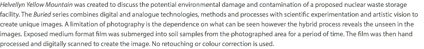 Helvellyn Yellow Mountain was created to discuss the potential environmental damage and contamination of a proposed nuclear waste storage facility. The Buried series combines digital and analogue technologies, methods and processes with scientific experimentation and artistic vision to create unique images. A limitation of photography is the dependence on what can be seen however the hybrid process reveals the unseen in the images. Exposed medium format film was submerged into soil samples from the photographed area for a period of time. The film was then hand processed and digitally scanned to create the image. No retouching or colour correction is used.