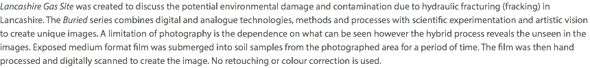 Lancashire Gas Site was created to discuss the potential environmental damage and contamination due to hydraulic fracturing (fracking) in Lancashire. The Buried series combines digital and analogue technologies, methods and processes with scientific experimentation and artistic vision to create unique images. A limitation of photography is the dependence on what can be seen however the hybrid process reveals the unseen in the images. Exposed medium format film was submerged into soil samples from the photographed area for a period of time. The film was then hand processed and digitally scanned to create the image. No retouching or colour correction is used.