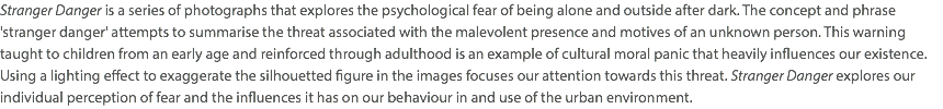 Stranger Danger is a series of photographs that explores the psychological fear of being alone and outside after dark. The concept and phrase 'stranger danger' attempts to summarise the threat associated with the malevolent presence and motives of an unknown person. This warning taught to children from an early age and reinforced through adulthood is an example of cultural moral panic that heavily influences our existence. Using a lighting effect to exaggerate the silhouetted figure in the images focuses our attention towards this threat. Stranger Danger explores our individual perception of fear and the influences it has on our behaviour in and use of the urban environment. 